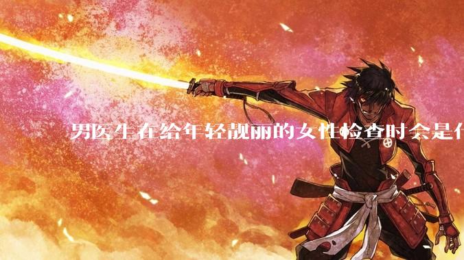 男医生在给年轻靓丽的女性检查时会是什么心态？