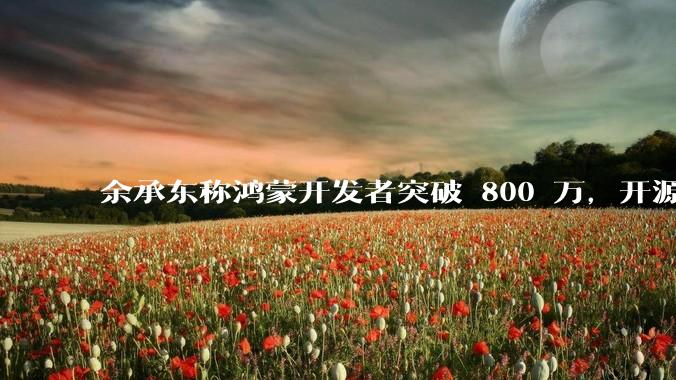 余承东称鸿蒙开发者突破 800 万，开源鸿蒙代码超 1.3 亿行，这说明什么？鸿蒙生态的影响力有多大？
