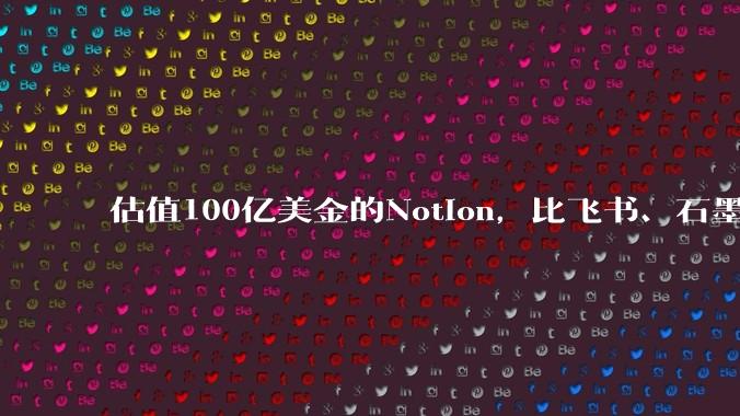 估值100亿美金的Notion，比飞书、石墨贵在哪里？
